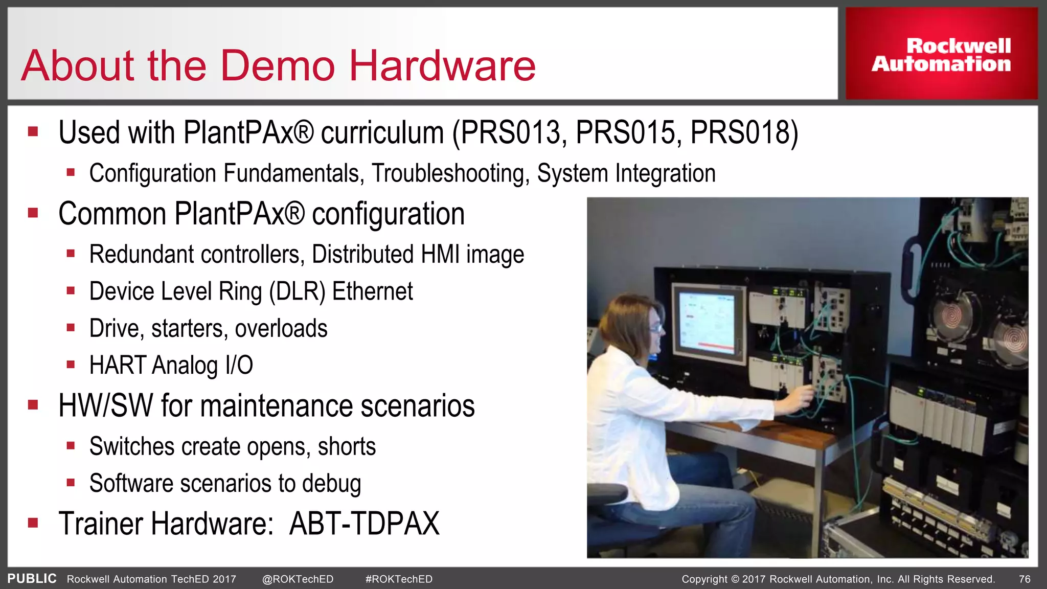 PUBLIC Copyright © 2017 Rockwell Automation, Inc. All Rights Reserved. 76Rockwell Automation TechED 2017 @ROKTechED #ROKTechED
About the Demo Hardware
 Used with PlantPAx® curriculum (PRS013, PRS015, PRS018)
 Configuration Fundamentals, Troubleshooting, System Integration
 Common PlantPAx® configuration
 Redundant controllers, Distributed HMI image
 Device Level Ring (DLR) Ethernet
 Drive, starters, overloads
 HART Analog I/O
 HW/SW for maintenance scenarios
 Switches create opens, shorts
 Software scenarios to debug
 Trainer Hardware: ABT-TDPAX
 