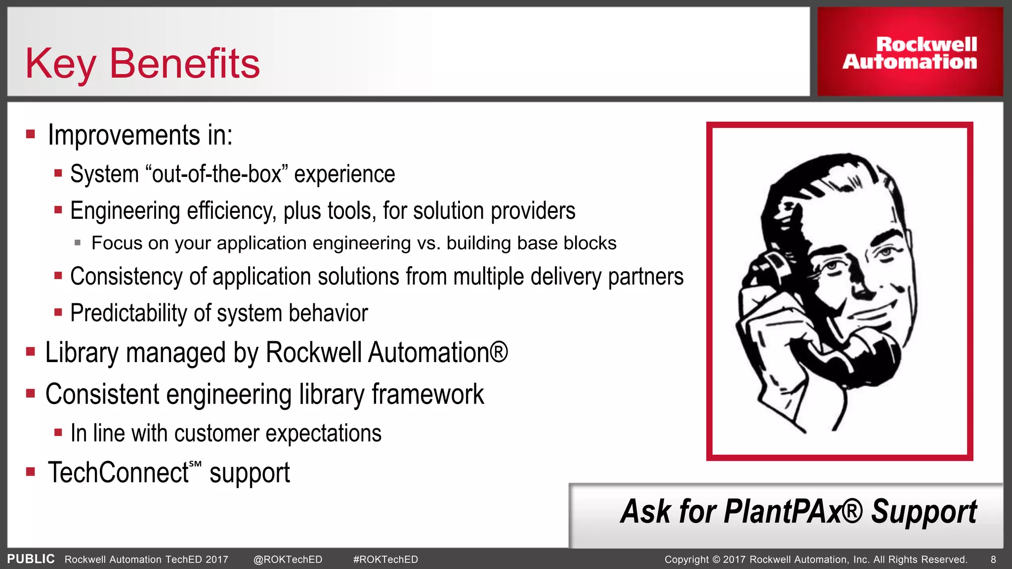 PUBLIC Copyright © 2017 Rockwell Automation, Inc. All Rights Reserved. 8Rockwell Automation TechED 2017 @ROKTechED #ROKTechED
Key Benefits
 Improvements in:
 System “out-of-the-box” experience
 Engineering efficiency, plus tools, for solution providers
 Focus on your application engineering vs. building base blocks
 Consistency of application solutions from multiple delivery partners
 Predictability of system behavior
 Library managed by Rockwell Automation®
 Consistent engineering library framework
 In line with customer expectations
 TechConnect℠ support
Ask for PlantPAx® Support
 