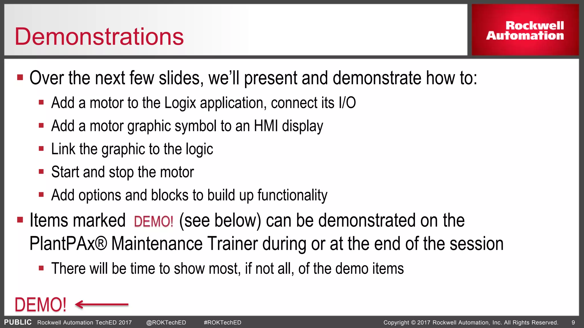 PUBLIC Copyright © 2017 Rockwell Automation, Inc. All Rights Reserved. 9Rockwell Automation TechED 2017 @ROKTechED #ROKTechED
Demonstrations
 Over the next few slides, we’ll present and demonstrate how to:
 Add a motor to the Logix application, connect its I/O
 Add a motor graphic symbol to an HMI display
 Link the graphic to the logic
 Start and stop the motor
 Add options and blocks to build up functionality
 Items marked (see below) can be demonstrated on the
PlantPAx® Maintenance Trainer during or at the end of the session
 There will be time to show most, if not all, of the demo items
DEMO!
 