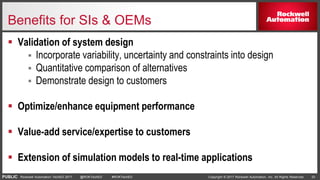 PUBLIC Copyright © 2017 Rockwell Automation, Inc. All Rights Reserved. 33Rockwell Automation TechED 2017 @ROKTechED #ROKTechED
Benefits for SIs & OEMs
 Validation of system design
 Incorporate variability, uncertainty and constraints into design
 Quantitative comparison of alternatives
 Demonstrate design to customers
 Optimize/enhance equipment performance
 Value-add service/expertise to customers
 Extension of simulation models to real-time applications
 