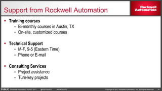 PUBLIC Copyright © 2017 Rockwell Automation, Inc. All Rights Reserved. 34Rockwell Automation TechED 2017 @ROKTechED #ROKTechED
Support from Rockwell Automation
 Training courses
 Bi-monthly courses in Austin, TX
 On-site, customized courses
 Technical Support
 M-F, 9-5 (Eastern Time)
 Phone or E-mail
 Consulting Services
 Project assistance
 Turn-key projects
 