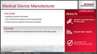 PUBLIC Copyright © 2017 Rockwell Automation, Inc. All Rights Reserved. 33Rockwell Automation TechED 2017 @ROKTechED #ROKTechED
Medical Device Manufacturer
RESULTS
REDUCED VALIDATION COST by
$2 million dollars
REDUCED TIME TO MARKET
RECOGNIZED FOR
OPERATIONAL EXCELLENCE
CUSTOMER SUCCESS
CHALLENGE
• Upgrading a proprietary control system
• Time to market was not keeping pace with increasing demand
• Production data and configuration information was dispersed
SOLUTION
• FactoryTalk® AssetCentre was implemented as part of broader control system upgrade
 