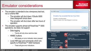 PUBLIC Copyright © 2017 Rockwell Automation, Inc. All Rights Reserved. 14Rockwell Automation TechED 2017 @ROKTechED #ROKTechED
Emulator considerations
 The emulator is intended to be a temporary test tool,
not a runtime HMI
 The emulator will shut down if Studio 5000
View Designer® shuts down
 The emulator will shut down after two hours of
operation
 The emulator supports almost all PanelView™ 5000
operations, but does not support:
 Data logging
 Trends will only show real-time data
 HMIBC buttons
 Will display an error indication when pressed
 Local HMI tags and commands which are
specific to PanelView™ 5000 hardware
 These will give error indications
 
