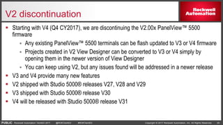 PUBLIC Copyright © 2017 Rockwell Automation, Inc. All Rights Reserved. 20Rockwell Automation TechED 2017 @ROKTechED #ROKTechED
V2 discontinuation
 Starting with V4 (Q4 CY2017), we are discontinuing the V2.00x PanelView™ 5500
firmware
 Any existing PanelView™ 5500 terminals can be flash updated to V3 or V4 firmware
 Projects created in V2 View Designer can be converted to V3 or V4 simply by
opening them in the newer version of View Designer
 You can keep using V2, but any issues found will be addressed in a newer release
 V3 and V4 provide many new features
 V2 shipped with Studio 5000® releases V27, V28 and V29
 V3 shipped with Studio 5000® release V30
 V4 will be released with Studio 5000® release V31
 