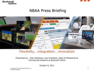NBAA Press Briefing




                Flexibility….integration.…innovation
         Presented by: Colin Mahoney, Vice President, Sales & Marketing for
                      Commercial Systems at Rockwell Collins

                                          October 9, 2011
© Copyright 2011 Rockwell Collins, Inc.                                       1
All rights reserved.
 