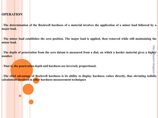 OPERATION
The determination of the Rockwell hardness of a material involves the application of a minor load followed by a
major load.
The minor load establishes the zero position. The major load is applied, then removed while still maintaining the
minor load.
The depth of penetration from the zero datum is measured from a dial, on which a harder material gives a higher
number.
That is, the penetration depth and hardness are inversely proportional.
The chief advantage of Rockwell hardness is its ability to display hardness values directly, thus obviating tedious
calculations involved in other hardness measurement techniques
http://alltypeim.blogspot.in/
 