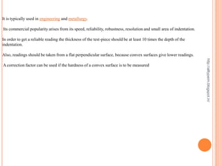 It is typically used in engineering and metallurgy.
Its commercial popularity arises from its speed, reliability, robustness, resolution and small area of indentation.
In order to get a reliable reading the thickness of the test-piece should be at least 10 times the depth of the
indentation.
Also, readings should be taken from a flat perpendicular surface, because convex surfaces give lower readings.
A correction factor can be used if the hardness of a convex surface is to be measured
http://alltypeim.blogspot.in/
 