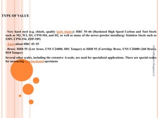 TYPE OF VALUE
Very hard steel (e.g. chisels, quality knife blades): HRC 55–66 (Hardened High Speed Carbon and Tool Steels
such as M2, W2, O1, CPM-M4, and D2, as well as many of the newer powder metallurgy Stainless Steels such as
S30V, CPM-154, ZDP-189)
Axes: about HRC 45–55
Brass: HRB 55 (Low brass, UNS C24000, H01 Temper) to HRB 93 (Cartridge Brass, UNS C26000 (260 Brass),
H10 Temper)
Several other scales, including the extensive A-scale, are used for specialized applications. There are special scales
for measuring case-hardened specimens
http://alltypeim.blogspot.in/
 
