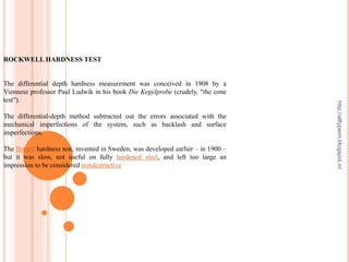 ROCKWELL HARDNESS TEST
The differential depth hardness measurement was conceived in 1908 by a
Viennese professor Paul Ludwik in his book Die Kegelprobe (crudely, "the cone
test").
The differential-depth method subtracted out the errors associated with the
mechanical imperfections of the system, such as backlash and surface
imperfections.
The Brinell hardness test, invented in Sweden, was developed earlier – in 1900 –
but it was slow, not useful on fully hardened steel, and left too large an
impression to be considered nondestructive
http://alltypeim.blogspot.in/
 
