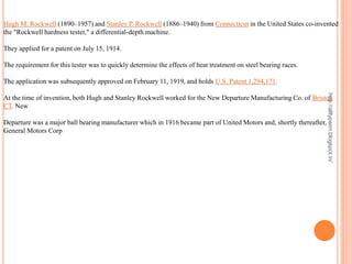 Hugh M. Rockwell (1890–1957) and Stanley P. Rockwell (1886–1940) from Connecticut in the United States co-invented
the "Rockwell hardness tester," a differential-depth machine.
They applied for a patent on July 15, 1914.
The requirement for this tester was to quickly determine the effects of heat treatment on steel bearing races.
The application was subsequently approved on February 11, 1919, and holds U.S. Patent 1,294,171.
At the time of invention, both Hugh and Stanley Rockwell worked for the New Departure Manufacturing Co. of Bristol,
CT. New
Departure was a major ball bearing manufacturer which in 1916 became part of United Motors and, shortly thereafter,
General Motors Corp
http://alltypeim.blogspot.in/
 