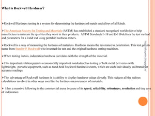 What is Rockwell Hardness?
Rockwell Hardness testing is a system for determining the hardness of metals and alloys of all kinds.
The American Society for Testing and Materials (ASTM) has established a standard recognized worldwide to help
manufacturers maintain the qualities they want in their products. ASTM Standards E-18 and E-110 defines the test method
and parameters for a valid test using portable hardness testers.
Rockwell is a way of measuring the hardness of materials. Hardness means the resistance to penetration. This test gets its
name from Stanley P. Rockwell who invented the test and the original hardness testing machines.
When testing metals, indentation hardness correlates with the strength of the material.
This important relation permits economically important nondestructive testing of bulk metal deliveries with
lightweight, portable equipment, such as hand-held Rockwell hardness testers, which are each individually calibrated for
accurate readings.
The advantage of Rockwell hardness is its ability to display hardness values directly. This reduces all the tedious
calculations involved in other ways used for the hardness measurement of materials.
 It has a massive following in the commercial arena because of its speed, reliability, robustness, resolution and tiny area
of indentation
http://alltypeim.blogspot.in/
 