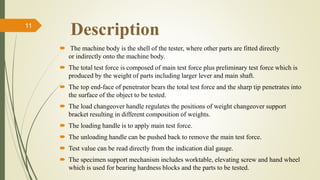 Description11
 The machine body is the shell of the tester, where other parts are fitted directly
or indirectly onto the machine body.
 The total test force is composed of main test force plus preliminary test force which is
produced by the weight of parts including larger lever and main shaft.
 The top end-face of penetrator bears the total test force and the sharp tip penetrates into
the surface of the object to be tested.
 The load changeover handle regulates the positions of weight changeover support
bracket resulting in different composition of weights.
 The loading handle is to apply main test force.
 The unloading handle can be pushed back to remove the main test force.
 Test value can be read directly from the indication dial gauge.
 The specimen support mechanism includes worktable, elevating screw and hand wheel
which is used for bearing hardness blocks and the parts to be tested.
 