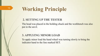 Working Principle
2. SETTING UP THE TESTER
The head was placed in the holding chuck and the workbench was also
put in the anvil.
3. APPLYING MINOR LOAD
To apply minor load the hand wheel was turning slowly to bring the
indicator hand to the line marked SET.
13
 