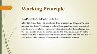 Working Principle
4. APPLYING MAJOR LOAD
After the minor load , an additional load was applied to reach the total
required test load. This force was held for a predetermined amount of
time to allow for elastic recovery. This major load is then released and
the final position was measured against the position derived from the
minor load, the indentation depth varies between the preload and major
load value. This distance is converted to a hardness number.
14
 