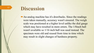 Discussion
An analog machine has it's drawbacks. Since the readings
were taken manually, accuracy wasn't ensured. The weigh
scale was positioned at a higher level unlike the dial gauge
which may have resulted in more errors. The 1/8inch ball
wasn't available so 1/16 inch ball was used instead. The
specimen were old and reused from time to time which
may result in slight changes of hardness property.
17
 