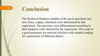 Conclusion
The Rockwell Hardness number of the given specimen cast
iron, brass, copper, aluminum were determined by this
experiment. The specimen were differentiated according to
their hardness scale obtained by the experiment. This scale is
a good parameter for material selection with suitable loading
for construction of different objects.
18
 