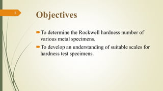 Objectives
To determine the Rockwell hardness number of
various metal specimens.
To develop an understanding of suitable scales for
hardness test specimens.
3
 