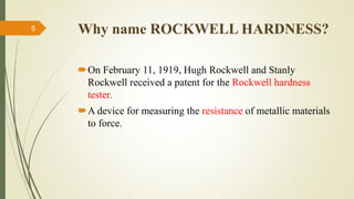 Why name ROCKWELL HARDNESS?
On February 11, 1919, Hugh Rockwell and Stanly
Rockwell received a patent for the Rockwell hardness
tester.
A device for measuring the resistance of metallic materials
to force.
5
 
