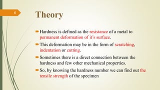 Theory
Hardness is defined as the resistance of a metal to
permanent deformation of it’s surface.
This deformation may be in the form of scratching,
indentation or cutting.
Sometimes there is a direct connection between the
hardness and few other mechanical properties.
So, by knowing the hardness number we can find out the
tensile strength of the specimen
6
 