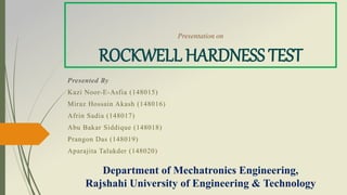 Presentation on
ROCKWELL HARDNESS TEST
Presented By
Kazi Noor-E-Asfia (148015)
Miraz Hossain Akash (148016)
Afrin Sadia (148017)
Abu Bakar Siddique (148018)
Prangon Das (148019)
Aparajita Talukder (148020)
Department of Mechatronics Engineering,
Rajshahi University of Engineering & Technology
 