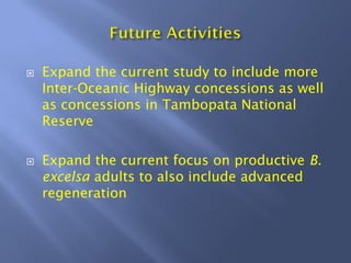 Expand the current study to include more
Inter-Oceanic Highway concessions as well
as concessions in Tambopata National
Reserve
Expand the current focus on productive B.
excelsa adults to also include advanced
regeneration
 