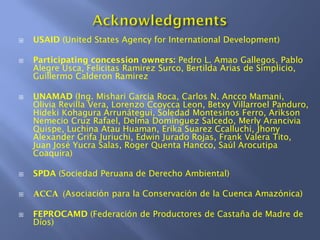 USAID (United States Agency for International Development)
Participating concession owners: Pedro L. Amao Gallegos, Pablo
Alegre Usca, Felicitas Ramirez Surco, Bertilda Arias de Simplicio,
Guillermo Calderon Ramirez
UNAMAD (Ing. Mishari Garcia Roca, Carlos N. Ancco Mamani,
Olivia Revilla Vera, Lorenzo Ccoycca Leon, Betxy Villarroel Panduro,
Hideki Kohagura Arrunátegui, Soledad Montesinos Ferro, Arikson
Nemecio Cruz Rafael, Delma Dominguez Salcedo, Merly Arancivia
Quispe, Luchina Atau Huaman, Erika Suarez Ccalluchi, Jhony
Alexander Grifa Juriuchi, Edwin Jurado Rojas, Frank Valera Tito,
Juan José Yucra Salas, Roger Quenta Hancco, Saúl Arocutipa
Coaquira)
SPDA (Sociedad Peruana de Derecho Ambiental)
ACCA (Asociación para la Conservación de la Cuenca Amazónica)
FEPROCAMD (Federación de Productores de Castaña de Madre de
Díos)
 