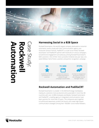 CASE STUDY: ROCKWELL AUTOMATION
CaseStudy:
Rockwell
Automation
Harnessing Social in a B2B Space
Rockwell Automation, the world’s largest company dedicated to industrial
automation, works closely with their communications agency and
Hootsuite Solution Partner, PadillaCRT, to scale social media. Rockwell
Automation and PadillaCRT partner with Hootsuite on various campaigns
to build brand engagement and advocacy among Rockwell Automation’s
B2B customers. One of their most successful initiatives last year was a six-
week ROKstar Hall of Fame customer and partner recognition campaign.
90 11,500 313%
Customer & Partner
nominations in 13
countries
unique site visitors to
Rockwell Automation’s
website through
campaign & social media
increase in engagement
during the month of
the campaign over an
“average” month
Rockwell Automation and PadillaCRT
Rockwell Automation is a leader in the B2B technology marketplace,
making its customers more productive and sustainable in more than 80
countries with over 22,000 employees worldwide. Rockwell Automation
and PadillaCRT, a leading agency in integrated communications, have
been partners for more than 25 years. The companies work together
to build brand awareness, protect the brand, and create high-impact
communication strategies among their 100,000+ social media followers.
 