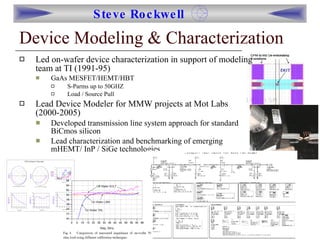 Device Modeling & Characterization Led on-wafer device characterization in support of modeling team at TI (1991-95) GaAs MESFET/HEMT/HBT S-Parms up to 50GHZ Load / Source Pull Lead Device Modeler for MMW projects at Mot Labs (2000-2005) Developed transmission line system approach for standard BiCmos silicon Lead characterization and benchmarking of emerging mHEMT/ InP / SiGe technologies  