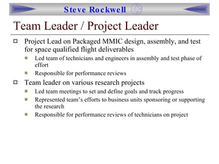 Team Leader / Project Leader Project Lead on Packaged MMIC design, assembly, and test for space qualified flight deliverables Led team of technicians and engineers in assembly and test phase of effort Responsible for performance reviews Team leader on various research projects Led team meetings to set and define goals and track progress Represented team’s efforts to business units sponsoring or supporting the research Responsible for performance reviews of technicians on project 