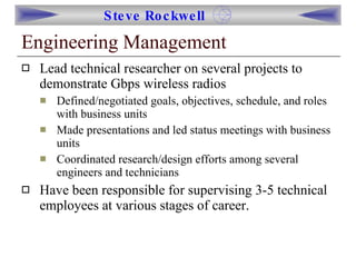 Engineering Management Lead technical researcher on several projects to demonstrate Gbps wireless radios Defined/negotiated goals, objectives, schedule, and roles with business units Made presentations and led status meetings with business units Coordinated research/design efforts among several engineers and technicians Have been responsible for supervising 3-5 technical employees at various stages of career. 