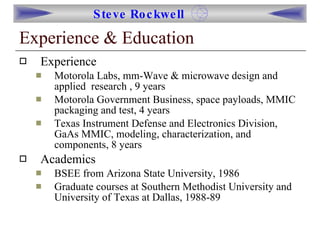 Experience & Education Experience Motorola Labs, mm-Wave & microwave design and applied  research , 9 years Motorola Government Business, space payloads, MMIC packaging and test, 4 years Texas Instrument Defense and Electronics Division, GaAs MMIC, modeling, characterization, and components, 8 years Academics BSEE from Arizona State University, 1986 Graduate courses at Southern Methodist University and University of Texas at Dallas, 1988-89 