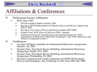 Affiliations & Conferences Professional Society Affiliations IEEE since 1983 Served as student chapter secretary 1986 Serving as MTTS Representative in Phoenix Waves and Devices chapter from 2002 to 2007. Serving as Vice Chair of Waves and Devices chapter 2007-2008. Chapter Chair, IEEE Waves & Devices (2009 – present) Technical reviewer for technical papers for refereed journals for: “IEEE Transactions on Microwave Theory and Techniques”; and “IEEE Microwave and Wireless Components Letters”; Conferences Co-chair of Digest committee for International Microwave Symposium, Phoenix, AZ, 2001 Session Chair, Non-linear Device Modeling, International Microwave Symposium, Seattle, WA, 2002. Session Chair, Non-linear Device Modeling, International Microwave Symposium, Philadelphia, PA 2003. Served on Technical and Vendor committees of CPMT/WAD annual Devices and Packaging 1 day workshops at ASU from 2001 thru 2008 