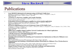 Publications GaAs MESFETs fabricated on Si substrates using a SrTiO/sub 3/ buffer layer   Eisenbeiser, K.; Emrick, R.; Droopad, R.; Yu, Z.; Finder, J.; Rockwell, S.; Holmes, J.; Overgaard, C.; Ooms, W.   IEEE Electron Device Letters , Volume: 23 Issue: 6 , June 2002  Page(s): 300 –302 An 8-Watt 3.5  GHz Power Amplifier with Tunable Matching  Rockwell, Emrick, R.; Bosco, B.;Franson, S.; Miller, M.;  Johnson, E.;Crowder, J.   GaAs IC Symposium, 2002, October 20-23   Performance of GaAs on silicon power amplifier for wireless handset applications   Escalera, N.; Emrick, R.; Franson, S.; Farber, B.; Garrison, G.; Holmes, J.; Rockwell, S.; Bosco, B.   Microwave Symposium Digest, 2002 IEEE MTT-S International , 2002  Page(s): 1031 -1034 vol.2 RF Devices Implemented on GaAs on Si Substrates Using a SrTiO 3  Buffer Layer   Eisenbeiser, K.; Emrick, R.; Droopad, R.; Yu, Z.; Finder, J.; Rockwell, S.; Holmes, J.; Overgaard, C.; Ooms, W.;Ramdani, J.;Yu, Z.; Hilt, L.;Talin, A.;Edwards Jr, J.; Curless, J.; O’Steen, M.   GaAs IC Symposium, 2001, October 21-24 Page(s): 300 –302 MMIC Power Amplifier Output Combiner Network Considerations for S-Band Applications   Bosco, B.;Emrick, R.; Franson, S.; Rockwell, S.   European Microwave Conference, 2001, September 24-28, London A 60 GHz Transceiver with Multi-Gigabit Data Rate Capability   Bosco, B.;Emrick, R.; Franson, S.; Rockwell, S.; Holmes, J Radio and Wireless Conference, 2004 IEEE On-Wafer Characterization De-embedding and Transmission Line Optimization on Silicon for Millimeter-wave Applications   Bosco, B.; Rockwell, S. Radio Frequency integrated Circuits (RFIC) Symposium, 2005. Digest of Papers. 2005 IEEE Characterization and Modeling of Metal/Double-Insulator/Metal Diodes for Millimeter Wave Wireless Receiver Applications Stephen Rockwell, Derrick Lim, Bruce A. Bosco, Jeffrey H. Baker, Blake Eliasson, Keith Forsyth, Michael Cromar Radio Frequency integrated Circuits (RFIC) Symposium, 2007. Digest of Papers. 2007 IEEE Gigabit Wireless Personal Area Networks: Motivation, Challenges and Implementation Stephen Rockwell, Bruce A. Bosco, Robert Lempkowski, Rudy Emrick, John Holmes  Radio and Wireless Conference 2009 