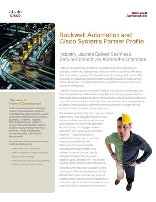 Rockwell Automation and
Cisco Systems Partner Proﬁle
Industry Leaders Deliver Seamless,
Secure Connectivity Across the Enterprise
Today’s manufacturing companies must become more responsive to
changing market and operational conditions without sacriﬁcing efﬁciency.
This has created urgency for manufacturers to converge and connect the
multitude of isolated production systems and processes throughout their
entire value chain. To do that, they look for seamless, secure connectivity
across the enterprise.
However, this connectivity can be difﬁcult as manufacturing engineers and
IT professionals have different priorities. Manufacturing engineers tend to
care most about speed and uptime of equipment, while IT professionals care
most about security and reliability of data transmission. With the right design
guidance, manufacturers can meet these priorities with a single network
architecture and truly harmonized approach.
Rockwell Automation and Cisco are committed
to being the most valuable resource in the
industry to help manufacturers improve
business performance by bridging the
technical and cultural gaps between
plant-ﬂoor and higher-level information
systems. Through successful
collaboration on products, services
and educational resources,
these industry leaders enable
manufacturers to converge their
network infrastructure and tightly
integrate technical and business
systems using EtherNet/IP – the world’s
leading open industrial Ethernet network.
Manufacturers now have a proven, uniﬁed
control and information infrastructure that
delivers the speed, uptime, security and
reliability they need across the factory ﬂoor
and enterprise for production and workforce
optimization and business transformation.
The Value of
Network Convergence
To be more responsive to changing
market and operational conditions,
manufacturers need seamless, secure
connectivity between plant-ﬂoor and
business IT systems. Together,
Rockwell Automation and Cisco
present the most valuable resource
in delivering Converged Plantwide
Ethernet (CPwE) Architectures
for manufacturing and industrial
environments.
A converged network architecture will
help manufacturers to:
• Lower total cost of ownership
• Improve operational responsiveness
• Reduce time to market
• Protect critical manufacturing systems
• Improve business performance
 