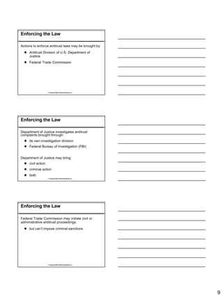 Enforcing the Law

Actions to enforce antitrust laws may be brought by:
  l Antitrust Division of U.S. Department of
    Justice
  l Federal Trade Commission




                   © Copyright 2007 Rockwell Publishing, Inc.




Enforcing the Law

Department of Justice investigates antitrust
complaints brought through:
  l its own investigation division
  l Federal Bureau of Investigation (FBI)


Department of Justice may bring:
  l civil action
  l criminal action
  l both
                   © Copyright 2007 Rockwell Publishing, Inc.




Enforcing the Law

Federal Trade Commission may initiate civil or
administrative antitrust proceedings.
  l but can’t impose criminal sanctions




                   © Copyright 2007 Rockwell Publishing, Inc.




                                                                9
 