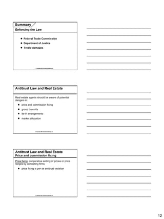 Summary
Enforcing the Law


    l Federal Trade Commission
    l Department of Justice
    l Treble damages




                   © Copyright 2007 Rockwell Publishing, Inc.




Antitrust Law and Real Estate

Real estate agents should be aware of potential
dangers in:
  l price and commission fixing
  l group boycotts
  l tie-in arrangements
  l market allocation




                  © Copyright 2007 Rockwell Publishing, Inc.




Antitrust Law and Real Estate
Price and commission fixing
Price fixing: cooperative setting of prices or price
ranges by competing firms
  l price fixing is per se antitrust violation




                  © Copyright 2007 Rockwell Publishing, Inc.




                                                                12
 