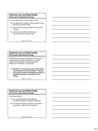 Antitrust Law and Real Estate
Price and commission fixing
To avoid appearance of commission fixing:
  l two agents from different offices should never
    discuss commission rates
  l avoid casual announcements of commission
    changes
  l publications and MLS should avoid
    “recommended” or “going” rates



                 © Copyright 2007 Rockwell Publishing, Inc.




Antitrust Law and Real Estate
Price and commission fixing
California law requires any standard form (such as
listing agreement) that establishes or changes
broker’s compensation to contain following
disclosure in bold face, 10 point type:


  l NOTICE: The amount or rate of real estate
    commissions is not fixed by law. They are
    set by each broker individually and may be
    negotiable between the seller and the
    broker.
                 © Copyright 2007 Rockwell Publishing, Inc.




Antitrust Law and Real Estate
Price and commission fixing
Commission splits:
  l two competing agents may discuss
    commission split on individual transaction
  l but they can’t agree to uniform or standard
    commission splits for all transactions




                 © Copyright 2007 Rockwell Publishing, Inc.




                                                              13
 