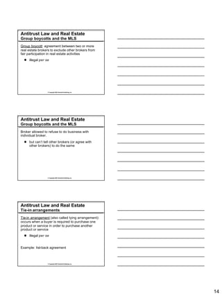 Antitrust Law and Real Estate
Group boycotts and the MLS
Group boycott: agreement between two or more
real estate brokers to exclude other brokers from
fair participation in real estate activities
  l illegal per se




                 © Copyright 2007 Rockwell Publishing, Inc.




Antitrust Law and Real Estate
Group boycotts and the MLS
Broker allowed to refuse to do business with
individual broker.
  l but can’t tell other brokers (or agree with
    other brokers) to do the same




                 © Copyright 2007 Rockwell Publishing, Inc.




Antitrust Law and Real Estate
Tie-in arrangements
Tie-in arrangement (also called tying arrangement):
occurs when a buyer is required to purchase one
product or service in order to purchase another
product or service
  l illegal per se


Example: list-back agreement



                 © Copyright 2007 Rockwell Publishing, Inc.




                                                              14
 