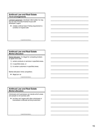 Antitrust Law and Real Estate
Tie-in arrangements
List-back agreement: developer tells builder he may
buy lot only if he lists finished house with
developer’s agent
  l violates antitrust laws if listing requirement is
    condition of original sale




                  © Copyright 2007 Rockwell Publishing, Inc.




Antitrust Law and Real Estate
Market allocation
Market allocation: it’s illegal for competing brokers
to agree not to sell:
  1) certain products or services in specified areas,
  2) in specified areas, or
  3) to certain customers in specified areas.


Market allocation limits competition.
  l illegal per se
                  © Copyright 2007 Rockwell Publishing, Inc.




Antitrust Law and Real Estate
Market allocation
Individuals and businesses can decide which areas
and people to do business with
  l but they can’t agree with other individuals or
    businesses to allocate territory/customers




                  © Copyright 2007 Rockwell Publishing, Inc.




                                                               15
 