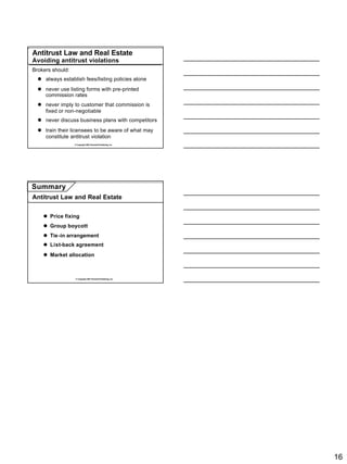 Antitrust Law and Real Estate
Avoiding antitrust violations
Brokers should:
  l always establish fees/listing policies alone
  l never use listing forms with pre-printed
    commission rates
  l never imply to customer that commission is
    fixed or non-negotiable
  l never discuss business plans with competitors
  l train their licensees to be aware of what may
    constitute antitrust violation
                  © Copyright 2007 Rockwell Publishing, Inc.




Summary
Antitrust Law and Real Estate


    l Price fixing
    l Group boycott
    l Tie-in arrangement
    l List-back agreement
    l Market allocation



                   © Copyright 2007 Rockwell Publishing, Inc.




                                                                16
 