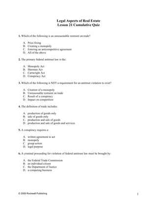 Legal Aspects of Real Estate
                                    Lesson 21 Cumulative Quiz

1. Which of the following is an unreasonable restraint on trade?

    A.   Price fixing
    B.   Creating a monopoly
    C.   Entering an anticompetitive agreement
    D.   All of the above

2. The primary federal antitrust law is the:

    A.   Monopoly Act
    B.   Sherman Act
    C.   Cartwright Act
    D.   Conspiracy Act

3. Which of the following is NOT a requirement for an antitrust violation to exist?

    A.   Creation of a monopoly
    B.   Unreasonable restraint on trade
    C.   Result of a conspiracy
    D.   Impact on competition

4. The definition of trade includes:

    A.   production of goods only
    B.   sale of goods only
    C.   production and sale of goods
    D.   production and sale of goods and services

5. A conspiracy requires a:

    A.   written agreement to act
    B.   monopoly
    C.   group action
    D.   legal purpose

6. A criminal proceeding for violation of federal antitrust law must be brought by:

    A.   the Federal Trade Commission
    B.   an individual citizen
    C.   the Department of Justice
    D.   a competing business




© 2009 Rockwell Publishing                                                            1
 