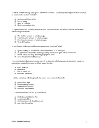7. Which of the following is a negative effect that would be a factor in determining whether an activity is
an unreasonable restraint on trade?

    A.   An increase in innovation
    B.   Lower prices
    C.   A per se violation
    D.   Deterioration of services

8. A party that suffers losses because of antitrust violations can sue the offender for how much of the
actual damages suffered?

    A.   One-half the amount of actual damages
    B.   Three times the amount of actual damages
    C.   Five times the amount of actual damages
    D.   Up to $10 million

9. A real estate brokerage would commit an antitrust violation if it had:

    A.   agents working as independent contractors instead of as employees
    B.   an agreement with another brokerage setting commission splits for all transactions
    C.   branch offices covering different geographical areas
    D.   more than 20 affiliated licensees

10. A court that conducts an economic analysis to determine whether an activity's negative impact on
competition outweighs its positive effects is applying the:

    A.   quick look test
    B.   per se rule
    C.   rule of reason test
    D.   unilateral action rule

11. In the real estate industry, price fixing issues come up most often with:

    A.   commission rates
    B.   listing prices of homes
    C.   sales prices of homes
    D.   mortgage interest rates

12. Antitrust violations can also be violations of:

    A.   the Endangered Species Act
    B.   environmental law
    C.   the Americans with Disabilities Act
    D.   real estate license law




© 2009 Rockwell Publishing                                                                                2
 