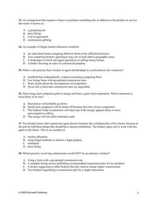 13. An arrangement that requires a buyer to purchase something else in addition to the product or service
she wants is known as:

    A.   a group boycott
    B.   price fixing
    C.   a tie-in agreement
    D.   commission splitting

14. An example of illegal market allocation would be:

    A.   An individual broker assigning different farms to her affiliated licensees
    B.   Two competing brokers agreeing to stay out of each other's geographic areas
    C.   A brokerage in which one agent specializes in selling luxury homes
    D.   A broker focusing on sales of commercial property

15. What is one practice that a broker or agent should adopt to avoid antitrust law violations?

    A.   Establish fees independently, without consulting competing firms
    B.   Use listing forms with pre-printed commission rates
    C.   Warn clients about the incompetence of competitors
    D.   Never tell a client that commission rates are negotiable

16. Three large steel companies plan to merge and form a giant steel corporation. Which statement is
most likely to be true?

    A. Steel prices will probably go down
    B. Small steel companies will be better off because they have fewer competitors
    C. The Federal Trade Commission will intervene if the merger appears likely to have
       anticompetitive effects
    D. The merger will not affect interstate trade

17. Two brokers know that a particular agent doesn't maintain the confidentiality of his clients, because in
the past he told them things that should have stayed confidential. The brokers agree not to work with this
agent in the future. This is an example of:

    A.   market allocation
    B.   using illegal methods to achieve a legal purpose
    C.   monopoly
    D.   price fixing

18. Which practice involving commissions would NOT be an antitrust violation?

    A.   Using a form with a pre-printed commission rate
    B.   A multiple listing service publishing recommended commission rates for its members
    C.   A broker suggesting to other brokers that they need to charge higher commissions
    D.   Two brokers negotiating a commission split for a single transaction




© 2009 Rockwell Publishing                                                                                  3
 
