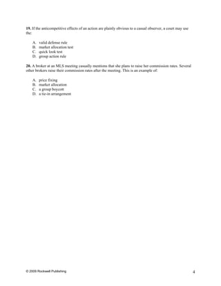 19. If the anticompetitive effects of an action are plainly obvious to a casual observer, a court may use
the:

    A.   valid defense rule
    B.   market allocation test
    C.   quick look test
    D.   group action rule

20. A broker at an MLS meeting casually mentions that she plans to raise her commission rates. Several
other brokers raise their commission rates after the meeting. This is an example of:

    A.   price fixing
    B.   market allocation
    C.   a group boycott
    D.   a tie-in arrangement




© 2009 Rockwell Publishing                                                                                  4
 