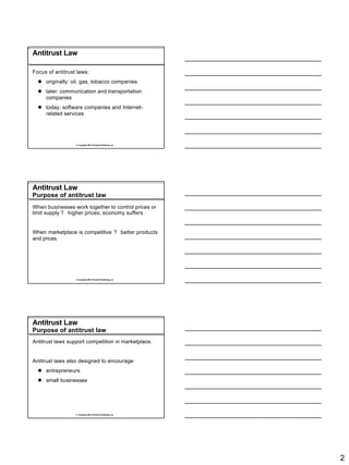 Antitrust Law

Focus of antitrust laws:
  l originally: oil, gas, tobacco companies
  l later: communication and transportation
    companies
  l today: software companies and Internet-
    related services




                  © Copyright 2007 Rockwell Publishing, Inc.




Antitrust Law
Purpose of antitrust law
When businesses work together to control prices or
limit supply ? higher prices; economy suffers


When marketplace is competitive ? better products
and prices




                  © Copyright 2007 Rockwell Publishing, Inc.




Antitrust Law
Purpose of antitrust law
Antitrust laws support competition in marketplace.


Antitrust laws also designed to encourage:
  l entrepreneurs
  l small businesses




                  © Copyright 2007 Rockwell Publishing, Inc.




                                                               2
 