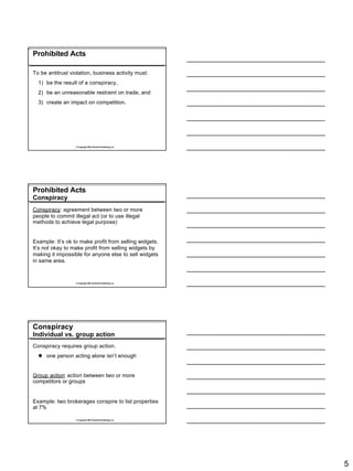 Prohibited Acts

To be antitrust violation, business activity must:
  1) be the result of a conspiracy,
  2) be an unreasonable restraint on trade, and
  3) create an impact on competition.




                  © Copyright 2007 Rockwell Publishing, Inc.




Prohibited Acts
Conspiracy
Conspiracy: agreement between two or more
people to commit illegal act (or to use illegal
methods to achieve legal purpose)


Example: It’s ok to make profit from selling widgets.
It’s not okay to make profit from selling widgets by
making it impossible for anyone else to sell widgets
in same area.



                  © Copyright 2007 Rockwell Publishing, Inc.




Conspiracy
Individual vs. group action
Conspiracy requires group action.
  l one person acting alone isn’t enough


Group action: action between two or more
competitors or groups


Example: two brokerages conspire to list properties
at 7%

                  © Copyright 2007 Rockwell Publishing, Inc.




                                                               5
 