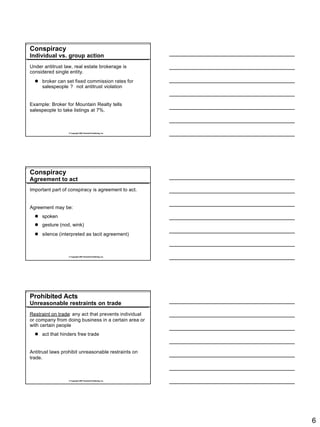 Conspiracy
Individual vs. group action
Under antitrust law, real estate brokerage is
considered single entity.
  l broker can set fixed commission rates for
    salespeople ? not antitrust violation


Example: Broker for Mountain Realty tells
salespeople to take listings at 7%.



                  © Copyright 2007 Rockwell Publishing, Inc.




Conspiracy
Agreement to act
Important part of conspiracy is agreement to act.


Agreement may be:
  l spoken
  l gesture (nod, wink)
  l silence (interpreted as tacit agreement)



                  © Copyright 2007 Rockwell Publishing, Inc.




Prohibited Acts
Unreasonable restraints on trade
Restraint on trade: any act that prevents individual
or company from doing business in a certain area or
with certain people
  l act that hinders free trade


Antitrust laws prohibit unreasonable restraints on
trade.



                  © Copyright 2007 Rockwell Publishing, Inc.




                                                               6
 