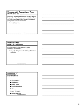 Unreasonable Restraints on Trade
“Quick look” test
Quick look test: shortened version of rule of reason
test; applied when there’s no per se violation of law,
but anticompetitive effects of restraint on trade are
plainly obvious to casual observer
  l expedites cases




                   © Copyright 2007 Rockwell Publishing, Inc.




Prohibited Acts
Impact on competition
Antitrust violation requires actual injury to
competitor or consumer.
  l not just unhappiness about changed business
    landscape




                   © Copyright 2007 Rockwell Publishing, Inc.




Summary
Prohibited Acts


     l Market share
     l Conspiracy
     l Group action
     l Restraint on trade
     l Per se
     l Rule of reason
     l Quick look test
                    © Copyright 2007 Rockwell Publishing, Inc.




                                                                 8
 