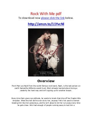 Rock With Me pdf
To download now please click the link below.
http://amzn.to/11YvcNl
Overview
Front Man Leo Nash from the world-famous rock band, Nash, is the last person on
earth Samantha Williams would trust. She's already learned about loving a
celebrity the hard way and isn't signing up for another lesson.
Every time Sam gives Leo attitude, he wants to knock that chip off her fragile little
shoulder. What the hell did he ever do to her, anyway? He's not used to women
treating him like he's poisonous, and he isn't about to let her run away every time
he gets close. He's had enough of people running away to last him a
 