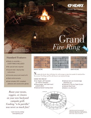 48.00
12.00
48.00
12.00
WITH OPTIONAL GRATE
Rockwood Grand Fire Ring Kit, Harvest Blend
shown with the optional swivel cooking grate
Grand
Fire Ring
Learn more by visiting:
www.ephenry.com
Roast your meats,
veggies, or s’mores
on your new backyard
campsite grill.
Cooking “a la parrilla”
was never so much fun!
Standard Features
■ Ready to assemble —
EVERYTHING’S INCLUDED!
■ No special tools required
■ Easy-to-read. step-by-step
instructions
■ Concrete precut and sized to fit
■ Steel reinforcements
■ Even includes VOC compliant
adhesive and construction gloves
No matter the locale, there will always be cool evenings to enjoy the warmth of a backyard fire.
Necessories’ Fire Rings and Pits add charm to any backyard design.
HARVEST BLEND DAKOTA BLENDPEWTER BLEND
■ 12 Height x 48” Diameter
(31” Interior Diameter)
■ Heavy gauge, solid steel insert
protects block
■ Optional Swivel Cooking Grate
■ Optional wet cast chiseled edge
limestone cap
■ Optional E-Z Access Spark Screen
■ Optional Steel Cover
■ Builds in an afternoon*
*Build times assume two people with
limited skills. Base work is complete prior to
construction. Allows time for glue setup (tack
time) in lower courses of select kits.
GRAND FIRE RING KIT
Cooking
Grate
 
